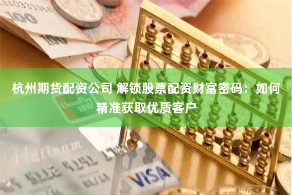 杭州期货配资公司 解锁股票配资财富密码：如何精准获取优质客户