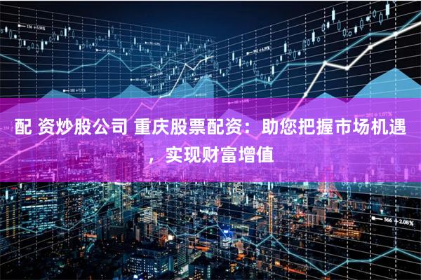 配 资炒股公司 重庆股票配资：助您把握市场机遇，实现财富增值