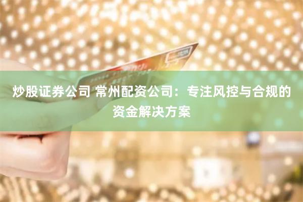 炒股证券公司 常州配资公司：专注风控与合规的资金解决方案